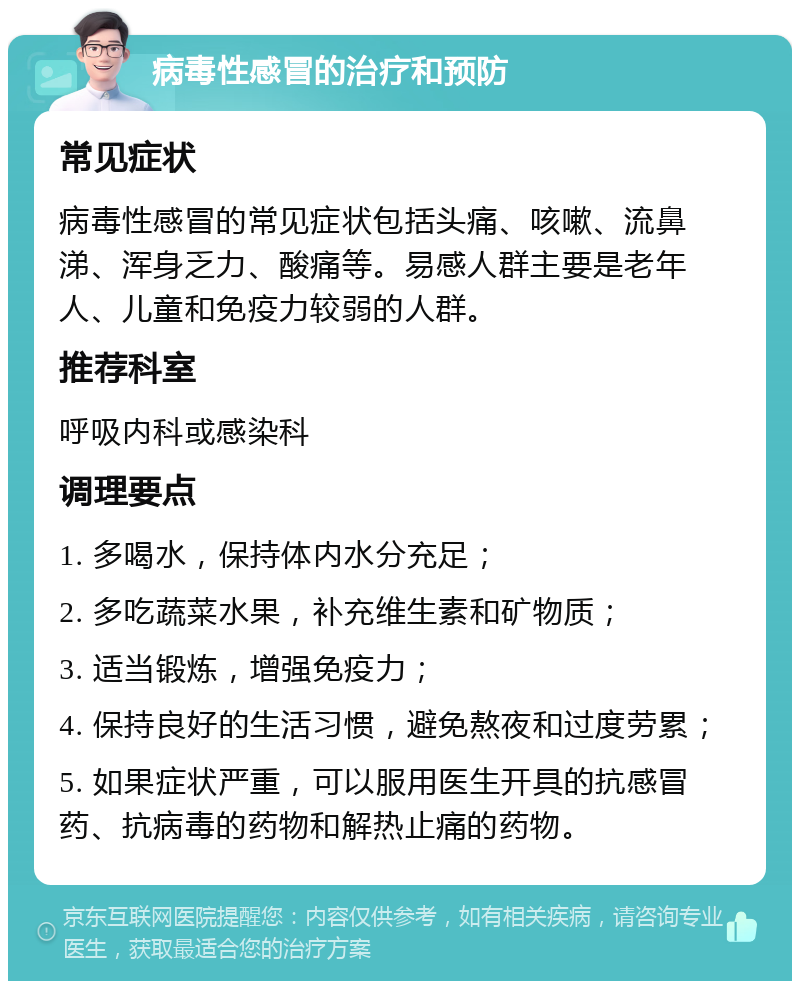 病毒性感冒的治疗和预防 常见症状 病毒性感冒的常见症状包括头痛、咳嗽、流鼻涕、浑身乏力、酸痛等。易感人群主要是老年人、儿童和免疫力较弱的人群。 推荐科室 呼吸内科或感染科 调理要点 1. 多喝水，保持体内水分充足； 2. 多吃蔬菜水果，补充维生素和矿物质； 3. 适当锻炼，增强免疫力； 4. 保持良好的生活习惯，避免熬夜和过度劳累； 5. 如果症状严重，可以服用医生开具的抗感冒药、抗病毒的药物和解热止痛的药物。