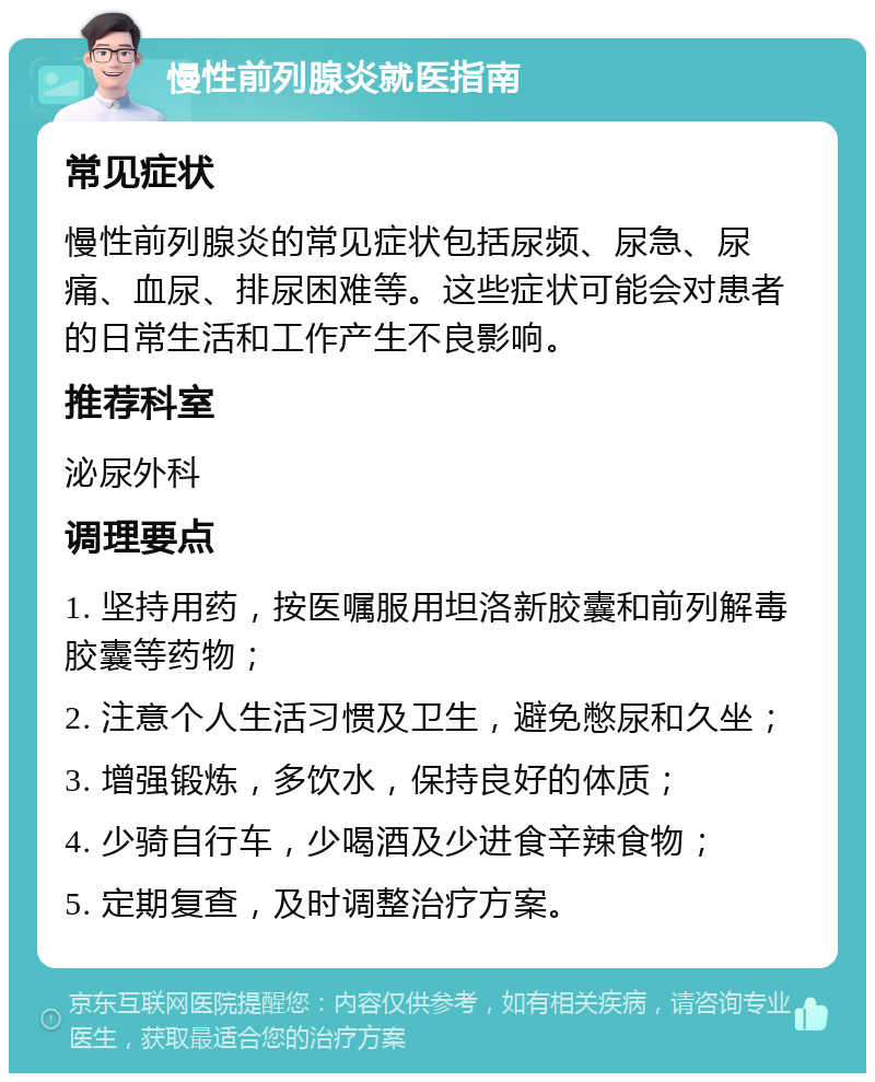 慢性前列腺炎就医指南 常见症状 慢性前列腺炎的常见症状包括尿频、尿急、尿痛、血尿、排尿困难等。这些症状可能会对患者的日常生活和工作产生不良影响。 推荐科室 泌尿外科 调理要点 1. 坚持用药，按医嘱服用坦洛新胶囊和前列解毒胶囊等药物； 2. 注意个人生活习惯及卫生，避免憋尿和久坐； 3. 增强锻炼，多饮水，保持良好的体质； 4. 少骑自行车，少喝酒及少进食辛辣食物； 5. 定期复查，及时调整治疗方案。