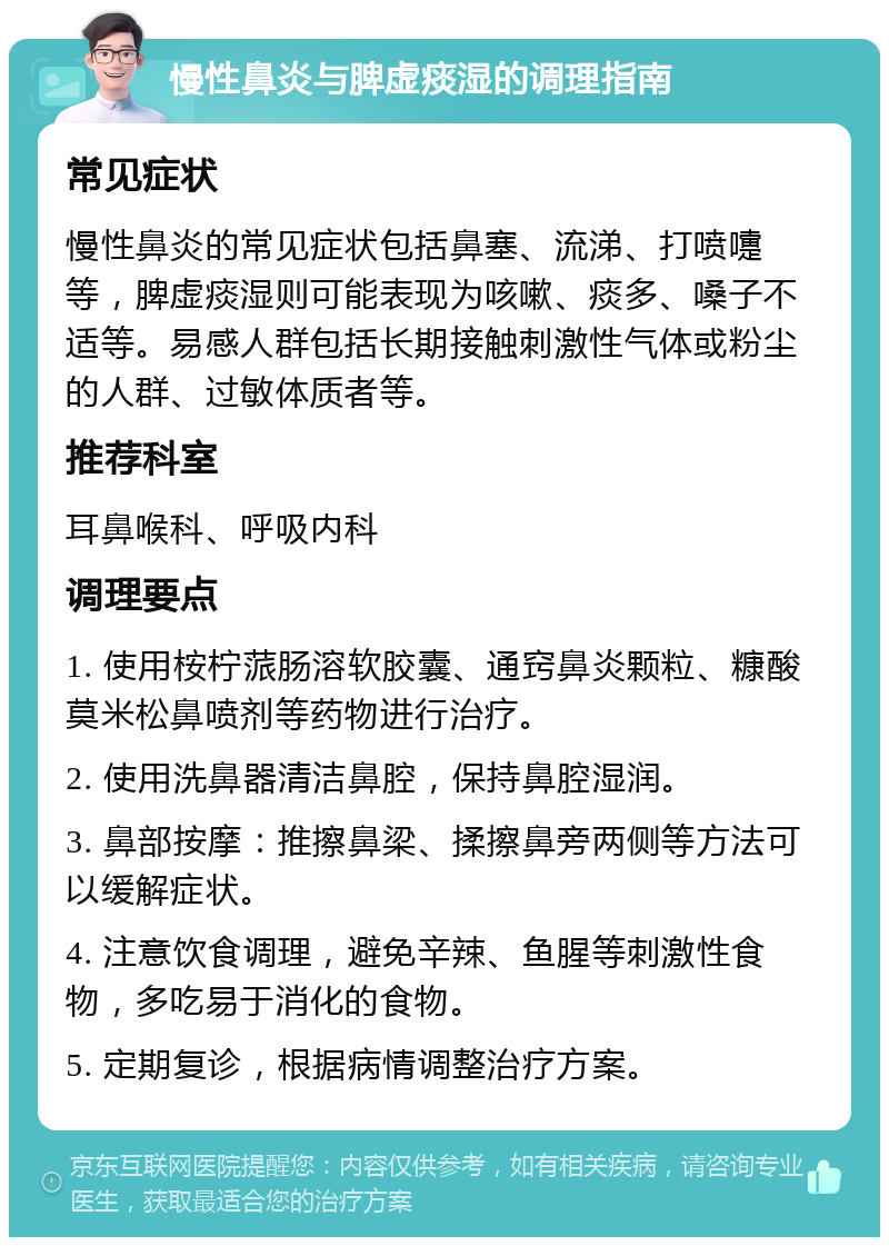 慢性鼻炎与脾虚痰湿的调理指南 常见症状 慢性鼻炎的常见症状包括鼻塞、流涕、打喷嚏等，脾虚痰湿则可能表现为咳嗽、痰多、嗓子不适等。易感人群包括长期接触刺激性气体或粉尘的人群、过敏体质者等。 推荐科室 耳鼻喉科、呼吸内科 调理要点 1. 使用桉柠蒎肠溶软胶囊、通窍鼻炎颗粒、糠酸莫米松鼻喷剂等药物进行治疗。 2. 使用洗鼻器清洁鼻腔，保持鼻腔湿润。 3. 鼻部按摩：推擦鼻梁、揉擦鼻旁两侧等方法可以缓解症状。 4. 注意饮食调理，避免辛辣、鱼腥等刺激性食物，多吃易于消化的食物。 5. 定期复诊，根据病情调整治疗方案。