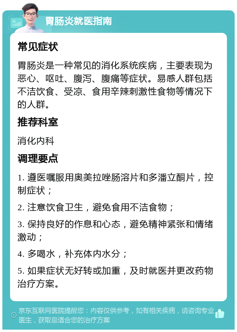 胃肠炎就医指南 常见症状 胃肠炎是一种常见的消化系统疾病，主要表现为恶心、呕吐、腹泻、腹痛等症状。易感人群包括不洁饮食、受凉、食用辛辣刺激性食物等情况下的人群。 推荐科室 消化内科 调理要点 1. 遵医嘱服用奥美拉唑肠溶片和多潘立酮片，控制症状； 2. 注意饮食卫生，避免食用不洁食物； 3. 保持良好的作息和心态，避免精神紧张和情绪激动； 4. 多喝水，补充体内水分； 5. 如果症状无好转或加重，及时就医并更改药物治疗方案。