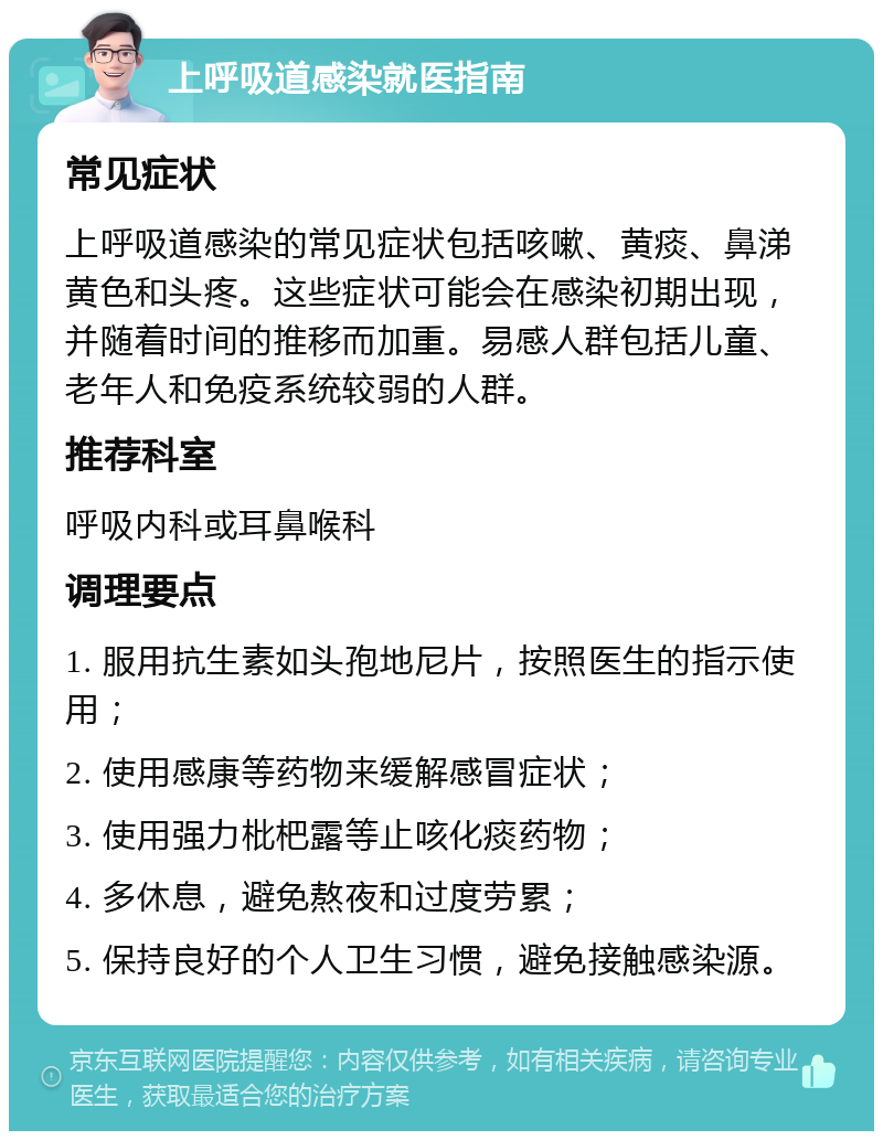 上呼吸道感染就医指南 常见症状 上呼吸道感染的常见症状包括咳嗽、黄痰、鼻涕黄色和头疼。这些症状可能会在感染初期出现，并随着时间的推移而加重。易感人群包括儿童、老年人和免疫系统较弱的人群。 推荐科室 呼吸内科或耳鼻喉科 调理要点 1. 服用抗生素如头孢地尼片，按照医生的指示使用； 2. 使用感康等药物来缓解感冒症状； 3. 使用强力枇杷露等止咳化痰药物； 4. 多休息，避免熬夜和过度劳累； 5. 保持良好的个人卫生习惯，避免接触感染源。