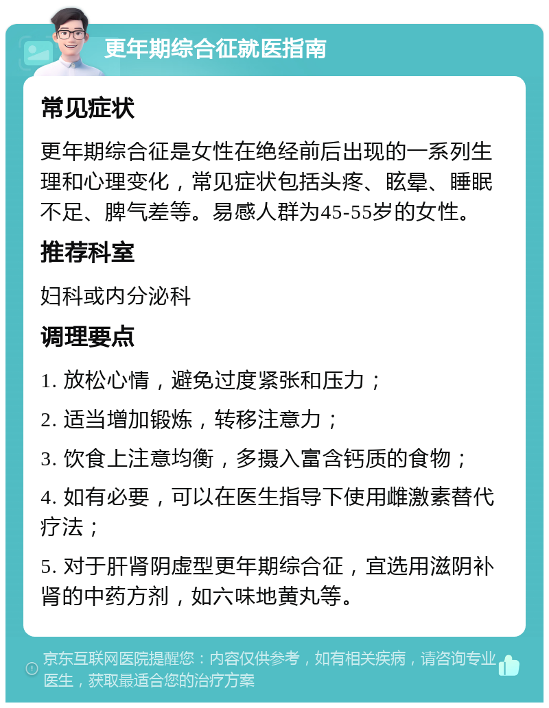 更年期综合征就医指南 常见症状 更年期综合征是女性在绝经前后出现的一系列生理和心理变化，常见症状包括头疼、眩晕、睡眠不足、脾气差等。易感人群为45-55岁的女性。 推荐科室 妇科或内分泌科 调理要点 1. 放松心情，避免过度紧张和压力； 2. 适当增加锻炼，转移注意力； 3. 饮食上注意均衡，多摄入富含钙质的食物； 4. 如有必要，可以在医生指导下使用雌激素替代疗法； 5. 对于肝肾阴虚型更年期综合征，宜选用滋阴补肾的中药方剂，如六味地黄丸等。