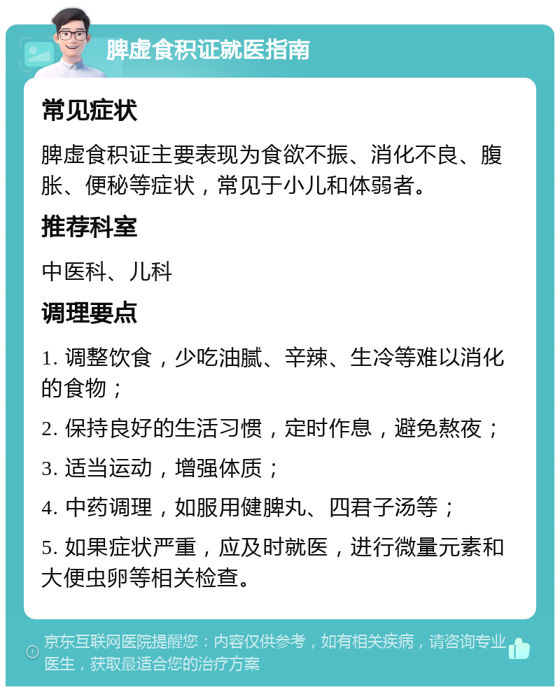 脾虚食积证就医指南 常见症状 脾虚食积证主要表现为食欲不振、消化不良、腹胀、便秘等症状，常见于小儿和体弱者。 推荐科室 中医科、儿科 调理要点 1. 调整饮食，少吃油腻、辛辣、生冷等难以消化的食物； 2. 保持良好的生活习惯，定时作息，避免熬夜； 3. 适当运动，增强体质； 4. 中药调理，如服用健脾丸、四君子汤等； 5. 如果症状严重，应及时就医，进行微量元素和大便虫卵等相关检查。