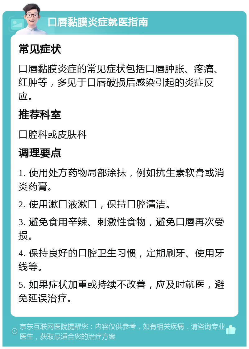 口唇黏膜炎症就医指南 常见症状 口唇黏膜炎症的常见症状包括口唇肿胀、疼痛、红肿等，多见于口唇破损后感染引起的炎症反应。 推荐科室 口腔科或皮肤科 调理要点 1. 使用处方药物局部涂抹，例如抗生素软膏或消炎药膏。 2. 使用漱口液漱口，保持口腔清洁。 3. 避免食用辛辣、刺激性食物，避免口唇再次受损。 4. 保持良好的口腔卫生习惯，定期刷牙、使用牙线等。 5. 如果症状加重或持续不改善，应及时就医，避免延误治疗。