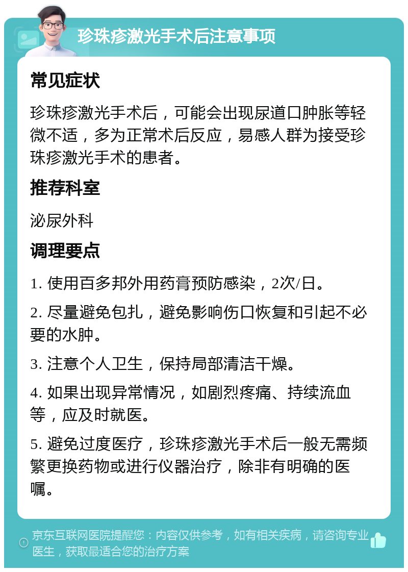 珍珠疹激光手术后注意事项 常见症状 珍珠疹激光手术后，可能会出现尿道口肿胀等轻微不适，多为正常术后反应，易感人群为接受珍珠疹激光手术的患者。 推荐科室 泌尿外科 调理要点 1. 使用百多邦外用药膏预防感染，2次/日。 2. 尽量避免包扎，避免影响伤口恢复和引起不必要的水肿。 3. 注意个人卫生，保持局部清洁干燥。 4. 如果出现异常情况，如剧烈疼痛、持续流血等，应及时就医。 5. 避免过度医疗，珍珠疹激光手术后一般无需频繁更换药物或进行仪器治疗，除非有明确的医嘱。