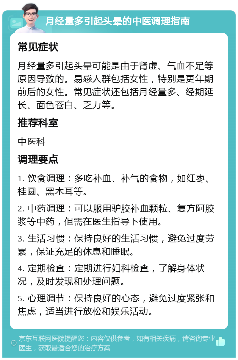 月经量多引起头晕的中医调理指南 常见症状 月经量多引起头晕可能是由于肾虚、气血不足等原因导致的。易感人群包括女性，特别是更年期前后的女性。常见症状还包括月经量多、经期延长、面色苍白、乏力等。 推荐科室 中医科 调理要点 1. 饮食调理：多吃补血、补气的食物，如红枣、桂圆、黑木耳等。 2. 中药调理：可以服用驴胶补血颗粒、复方阿胶浆等中药，但需在医生指导下使用。 3. 生活习惯：保持良好的生活习惯，避免过度劳累，保证充足的休息和睡眠。 4. 定期检查：定期进行妇科检查，了解身体状况，及时发现和处理问题。 5. 心理调节：保持良好的心态，避免过度紧张和焦虑，适当进行放松和娱乐活动。