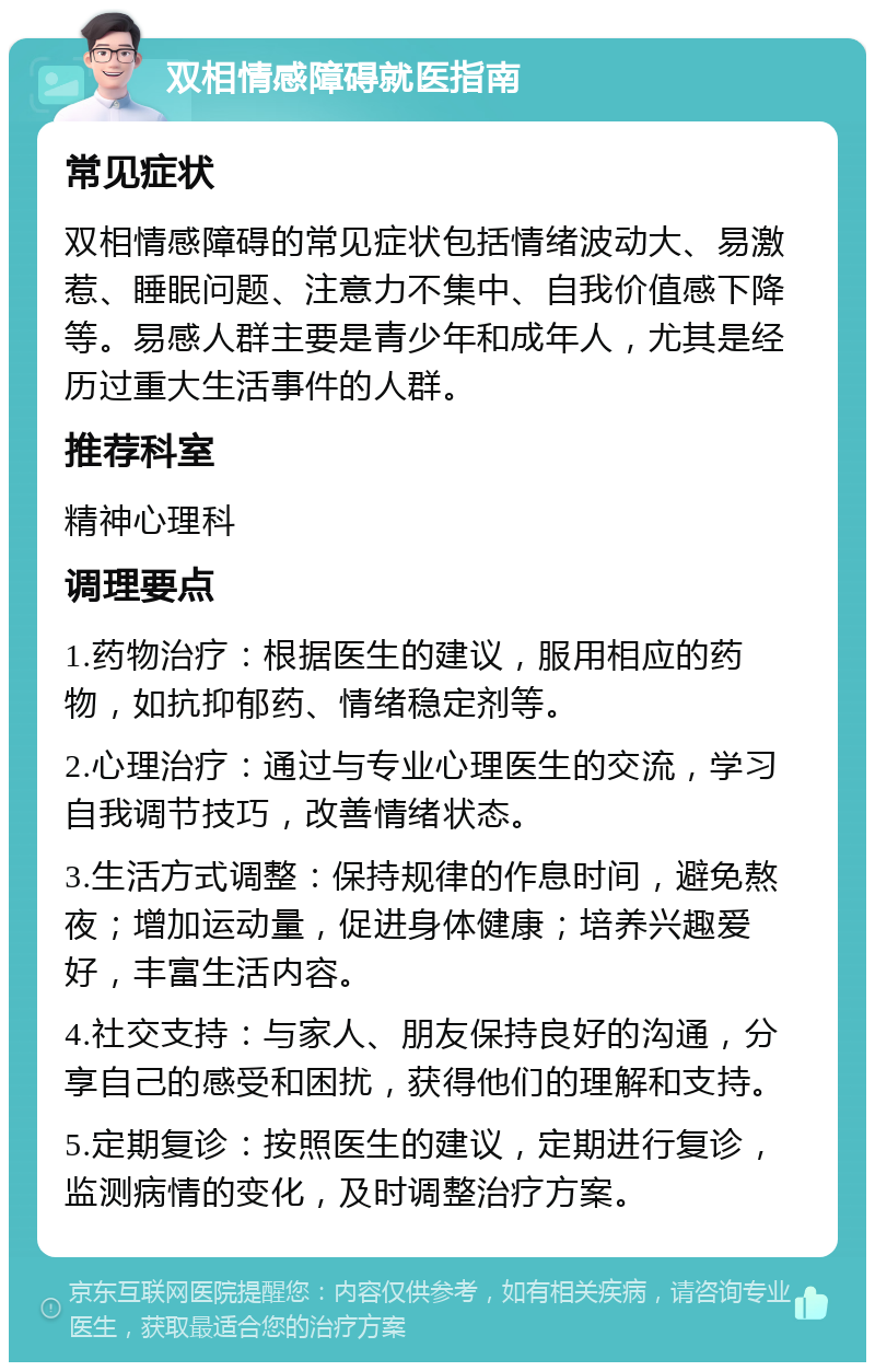 双相情感障碍就医指南 常见症状 双相情感障碍的常见症状包括情绪波动大、易激惹、睡眠问题、注意力不集中、自我价值感下降等。易感人群主要是青少年和成年人，尤其是经历过重大生活事件的人群。 推荐科室 精神心理科 调理要点 1.药物治疗：根据医生的建议，服用相应的药物，如抗抑郁药、情绪稳定剂等。 2.心理治疗：通过与专业心理医生的交流，学习自我调节技巧，改善情绪状态。 3.生活方式调整：保持规律的作息时间，避免熬夜；增加运动量，促进身体健康；培养兴趣爱好，丰富生活内容。 4.社交支持：与家人、朋友保持良好的沟通，分享自己的感受和困扰，获得他们的理解和支持。 5.定期复诊：按照医生的建议，定期进行复诊，监测病情的变化，及时调整治疗方案。