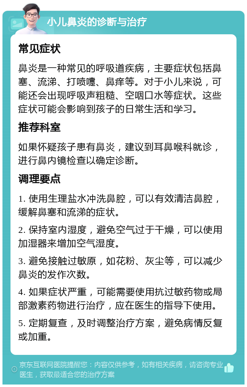 小儿鼻炎的诊断与治疗 常见症状 鼻炎是一种常见的呼吸道疾病，主要症状包括鼻塞、流涕、打喷嚏、鼻痒等。对于小儿来说，可能还会出现呼吸声粗糙、空咽口水等症状。这些症状可能会影响到孩子的日常生活和学习。 推荐科室 如果怀疑孩子患有鼻炎，建议到耳鼻喉科就诊，进行鼻内镜检查以确定诊断。 调理要点 1. 使用生理盐水冲洗鼻腔，可以有效清洁鼻腔，缓解鼻塞和流涕的症状。 2. 保持室内湿度，避免空气过于干燥，可以使用加湿器来增加空气湿度。 3. 避免接触过敏原，如花粉、灰尘等，可以减少鼻炎的发作次数。 4. 如果症状严重，可能需要使用抗过敏药物或局部激素药物进行治疗，应在医生的指导下使用。 5. 定期复查，及时调整治疗方案，避免病情反复或加重。