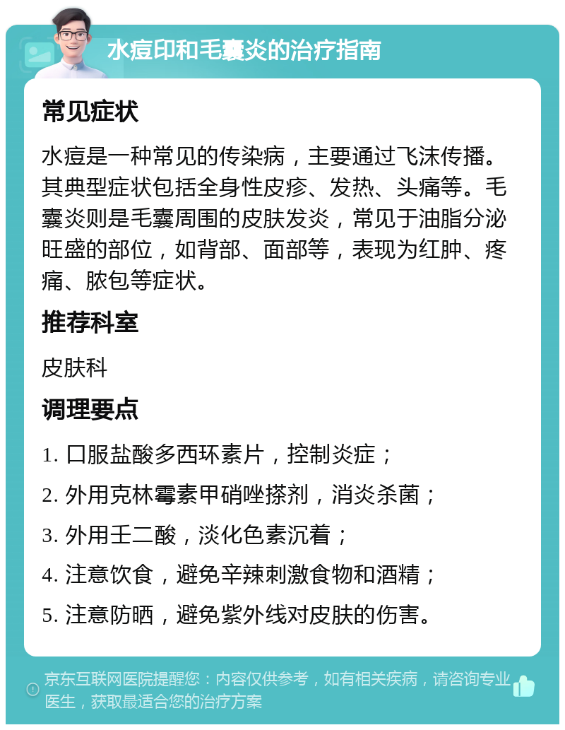 水痘印和毛囊炎的治疗指南 常见症状 水痘是一种常见的传染病，主要通过飞沫传播。其典型症状包括全身性皮疹、发热、头痛等。毛囊炎则是毛囊周围的皮肤发炎，常见于油脂分泌旺盛的部位，如背部、面部等，表现为红肿、疼痛、脓包等症状。 推荐科室 皮肤科 调理要点 1. 口服盐酸多西环素片，控制炎症； 2. 外用克林霉素甲硝唑搽剂，消炎杀菌； 3. 外用壬二酸，淡化色素沉着； 4. 注意饮食，避免辛辣刺激食物和酒精； 5. 注意防晒，避免紫外线对皮肤的伤害。