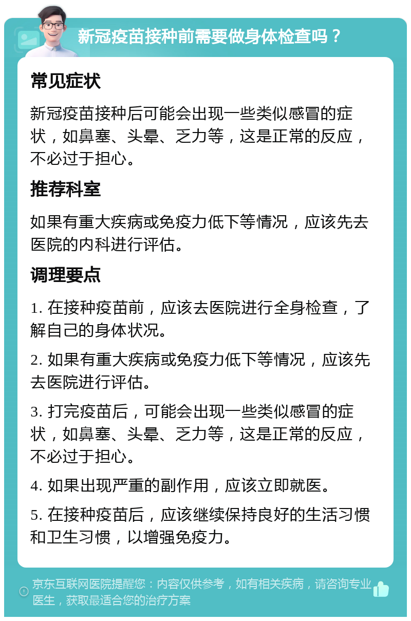 新冠疫苗接种前需要做身体检查吗？ 常见症状 新冠疫苗接种后可能会出现一些类似感冒的症状，如鼻塞、头晕、乏力等，这是正常的反应，不必过于担心。 推荐科室 如果有重大疾病或免疫力低下等情况，应该先去医院的内科进行评估。 调理要点 1. 在接种疫苗前，应该去医院进行全身检查，了解自己的身体状况。 2. 如果有重大疾病或免疫力低下等情况，应该先去医院进行评估。 3. 打完疫苗后，可能会出现一些类似感冒的症状，如鼻塞、头晕、乏力等，这是正常的反应，不必过于担心。 4. 如果出现严重的副作用，应该立即就医。 5. 在接种疫苗后，应该继续保持良好的生活习惯和卫生习惯，以增强免疫力。