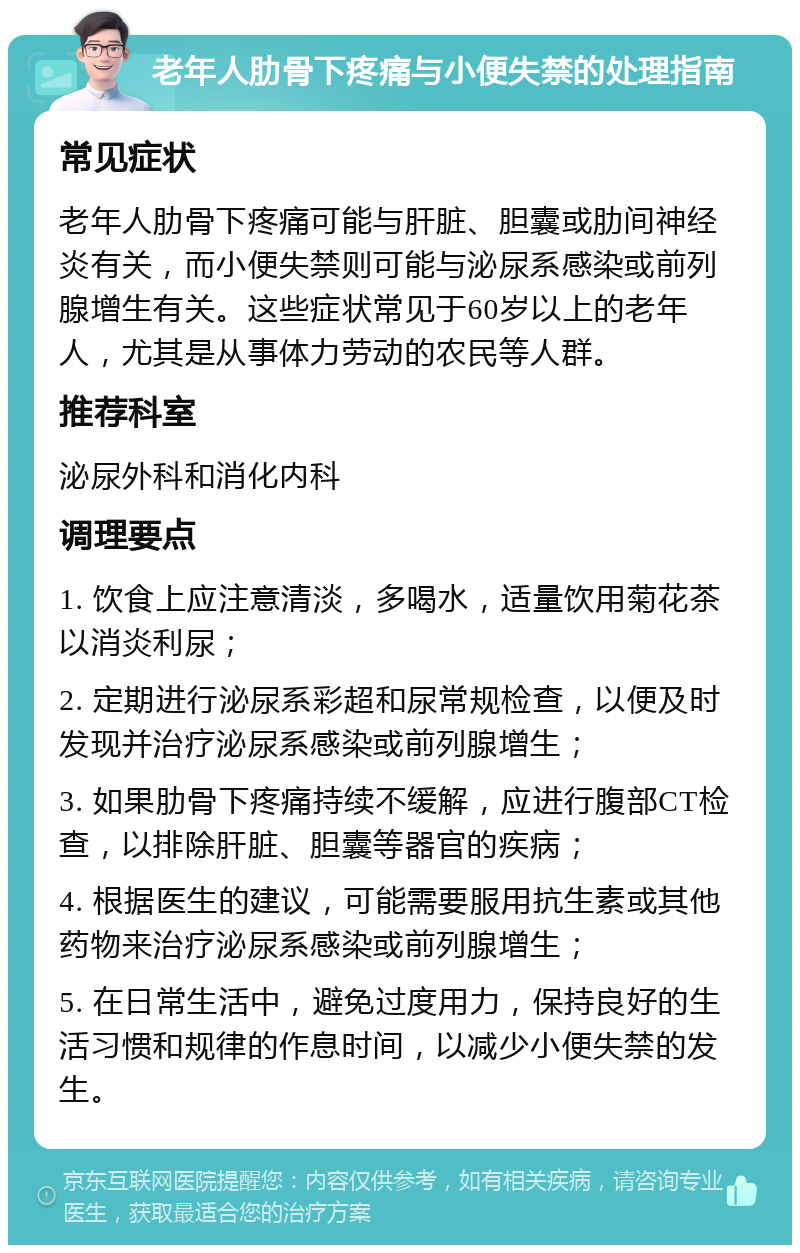 老年人肋骨下疼痛与小便失禁的处理指南 常见症状 老年人肋骨下疼痛可能与肝脏、胆囊或肋间神经炎有关，而小便失禁则可能与泌尿系感染或前列腺增生有关。这些症状常见于60岁以上的老年人，尤其是从事体力劳动的农民等人群。 推荐科室 泌尿外科和消化内科 调理要点 1. 饮食上应注意清淡，多喝水，适量饮用菊花茶以消炎利尿； 2. 定期进行泌尿系彩超和尿常规检查，以便及时发现并治疗泌尿系感染或前列腺增生； 3. 如果肋骨下疼痛持续不缓解，应进行腹部CT检查，以排除肝脏、胆囊等器官的疾病； 4. 根据医生的建议，可能需要服用抗生素或其他药物来治疗泌尿系感染或前列腺增生； 5. 在日常生活中，避免过度用力，保持良好的生活习惯和规律的作息时间，以减少小便失禁的发生。