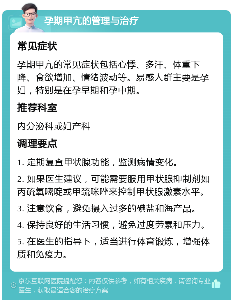 孕期甲亢的管理与治疗 常见症状 孕期甲亢的常见症状包括心悸、多汗、体重下降、食欲增加、情绪波动等。易感人群主要是孕妇，特别是在孕早期和孕中期。 推荐科室 内分泌科或妇产科 调理要点 1. 定期复查甲状腺功能，监测病情变化。 2. 如果医生建议，可能需要服用甲状腺抑制剂如丙硫氧嘧啶或甲巯咪唑来控制甲状腺激素水平。 3. 注意饮食，避免摄入过多的碘盐和海产品。 4. 保持良好的生活习惯，避免过度劳累和压力。 5. 在医生的指导下，适当进行体育锻炼，增强体质和免疫力。