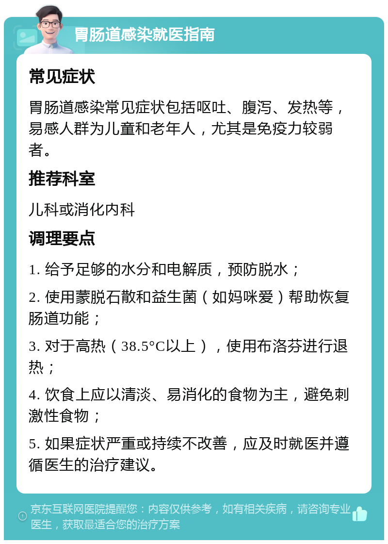 胃肠道感染就医指南 常见症状 胃肠道感染常见症状包括呕吐、腹泻、发热等，易感人群为儿童和老年人，尤其是免疫力较弱者。 推荐科室 儿科或消化内科 调理要点 1. 给予足够的水分和电解质，预防脱水； 2. 使用蒙脱石散和益生菌（如妈咪爱）帮助恢复肠道功能； 3. 对于高热（38.5°C以上），使用布洛芬进行退热； 4. 饮食上应以清淡、易消化的食物为主，避免刺激性食物； 5. 如果症状严重或持续不改善，应及时就医并遵循医生的治疗建议。