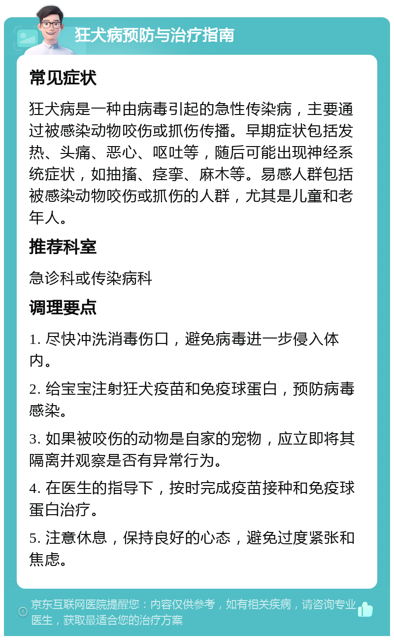 狂犬病预防与治疗指南 常见症状 狂犬病是一种由病毒引起的急性传染病，主要通过被感染动物咬伤或抓伤传播。早期症状包括发热、头痛、恶心、呕吐等，随后可能出现神经系统症状，如抽搐、痉挛、麻木等。易感人群包括被感染动物咬伤或抓伤的人群，尤其是儿童和老年人。 推荐科室 急诊科或传染病科 调理要点 1. 尽快冲洗消毒伤口，避免病毒进一步侵入体内。 2. 给宝宝注射狂犬疫苗和免疫球蛋白，预防病毒感染。 3. 如果被咬伤的动物是自家的宠物，应立即将其隔离并观察是否有异常行为。 4. 在医生的指导下，按时完成疫苗接种和免疫球蛋白治疗。 5. 注意休息，保持良好的心态，避免过度紧张和焦虑。