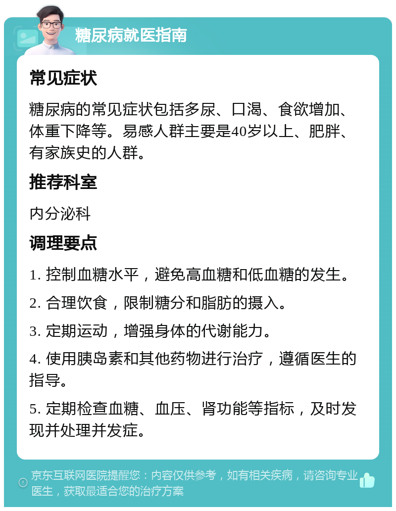 糖尿病就医指南 常见症状 糖尿病的常见症状包括多尿、口渴、食欲增加、体重下降等。易感人群主要是40岁以上、肥胖、有家族史的人群。 推荐科室 内分泌科 调理要点 1. 控制血糖水平，避免高血糖和低血糖的发生。 2. 合理饮食，限制糖分和脂肪的摄入。 3. 定期运动，增强身体的代谢能力。 4. 使用胰岛素和其他药物进行治疗，遵循医生的指导。 5. 定期检查血糖、血压、肾功能等指标，及时发现并处理并发症。