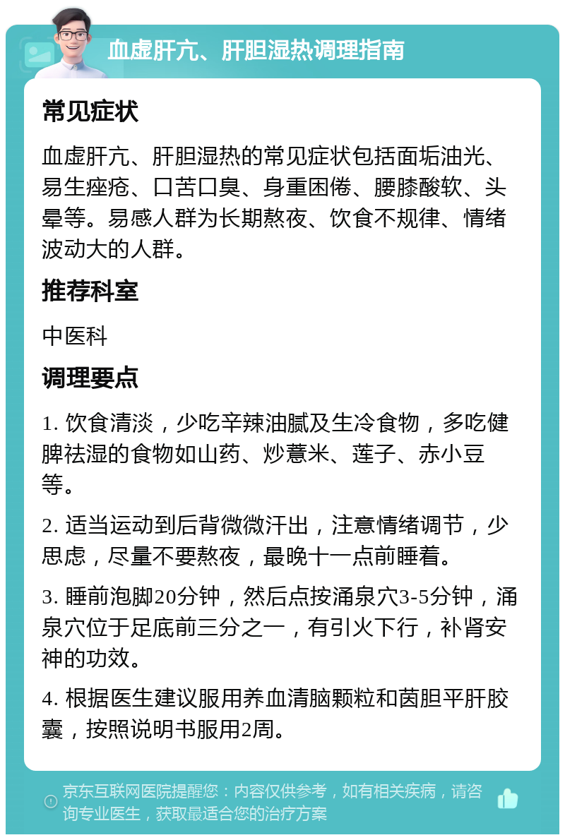 血虚肝亢、肝胆湿热调理指南 常见症状 血虚肝亢、肝胆湿热的常见症状包括面垢油光、易生痤疮、口苦口臭、身重困倦、腰膝酸软、头晕等。易感人群为长期熬夜、饮食不规律、情绪波动大的人群。 推荐科室 中医科 调理要点 1. 饮食清淡，少吃辛辣油腻及生冷食物，多吃健脾祛湿的食物如山药、炒薏米、莲子、赤小豆等。 2. 适当运动到后背微微汗出，注意情绪调节，少思虑，尽量不要熬夜，最晚十一点前睡着。 3. 睡前泡脚20分钟，然后点按涌泉穴3-5分钟，涌泉穴位于足底前三分之一，有引火下行，补肾安神的功效。 4. 根据医生建议服用养血清脑颗粒和茵胆平肝胶囊，按照说明书服用2周。