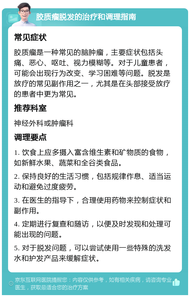 胶质瘤脱发的治疗和调理指南 常见症状 胶质瘤是一种常见的脑肿瘤，主要症状包括头痛、恶心、呕吐、视力模糊等。对于儿童患者，可能会出现行为改变、学习困难等问题。脱发是放疗的常见副作用之一，尤其是在头部接受放疗的患者中更为常见。 推荐科室 神经外科或肿瘤科 调理要点 1. 饮食上应多摄入富含维生素和矿物质的食物，如新鲜水果、蔬菜和全谷类食品。 2. 保持良好的生活习惯，包括规律作息、适当运动和避免过度疲劳。 3. 在医生的指导下，合理使用药物来控制症状和副作用。 4. 定期进行复查和随访，以便及时发现和处理可能出现的问题。 5. 对于脱发问题，可以尝试使用一些特殊的洗发水和护发产品来缓解症状。