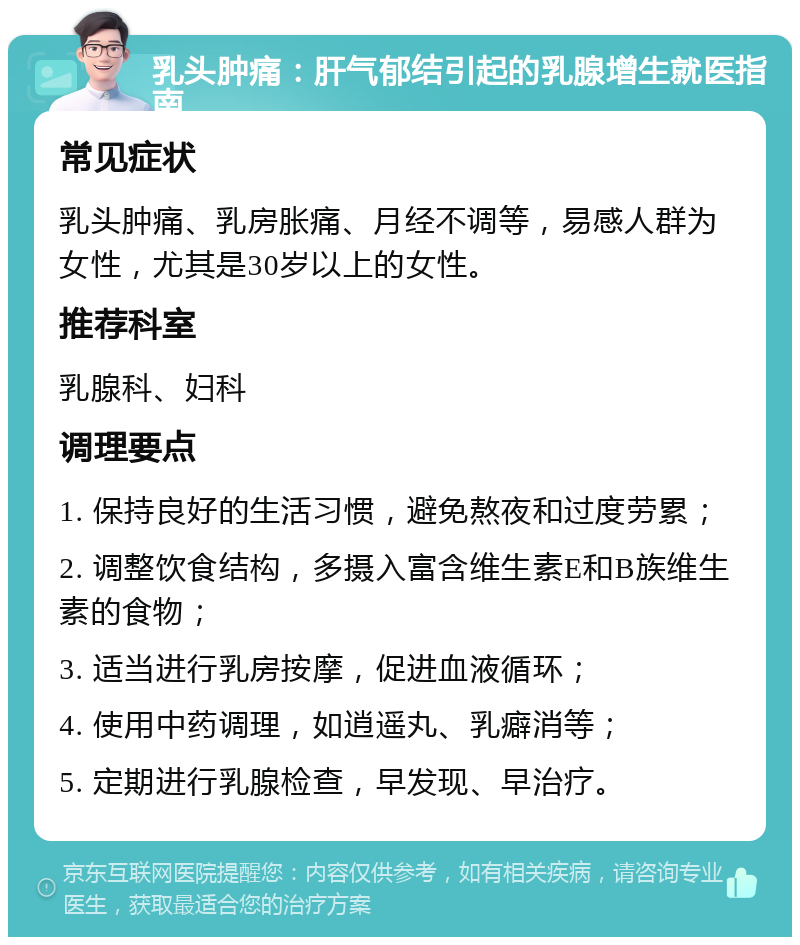 乳头肿痛：肝气郁结引起的乳腺增生就医指南 常见症状 乳头肿痛、乳房胀痛、月经不调等，易感人群为女性，尤其是30岁以上的女性。 推荐科室 乳腺科、妇科 调理要点 1. 保持良好的生活习惯，避免熬夜和过度劳累； 2. 调整饮食结构，多摄入富含维生素E和B族维生素的食物； 3. 适当进行乳房按摩，促进血液循环； 4. 使用中药调理，如逍遥丸、乳癖消等； 5. 定期进行乳腺检查，早发现、早治疗。