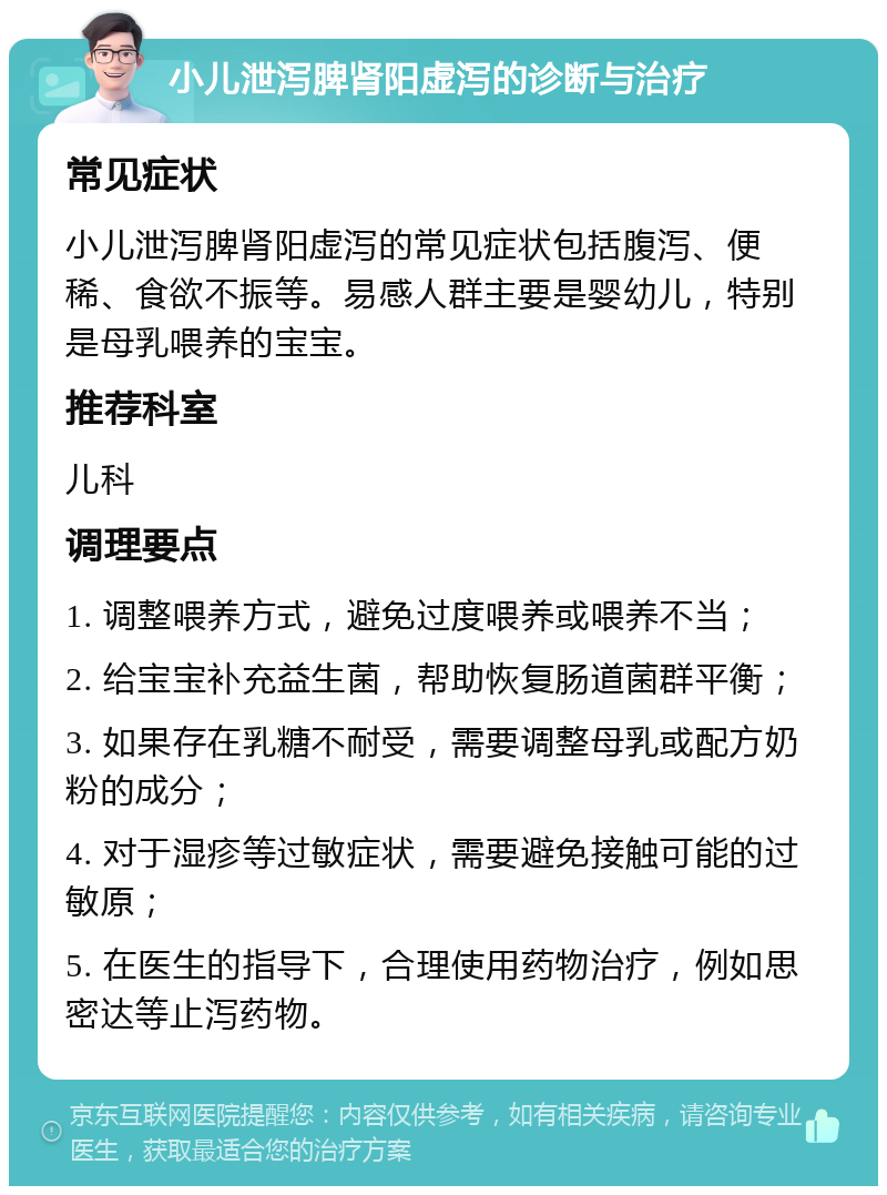 小儿泄泻脾肾阳虚泻的诊断与治疗 常见症状 小儿泄泻脾肾阳虚泻的常见症状包括腹泻、便稀、食欲不振等。易感人群主要是婴幼儿，特别是母乳喂养的宝宝。 推荐科室 儿科 调理要点 1. 调整喂养方式，避免过度喂养或喂养不当； 2. 给宝宝补充益生菌，帮助恢复肠道菌群平衡； 3. 如果存在乳糖不耐受，需要调整母乳或配方奶粉的成分； 4. 对于湿疹等过敏症状，需要避免接触可能的过敏原； 5. 在医生的指导下，合理使用药物治疗，例如思密达等止泻药物。