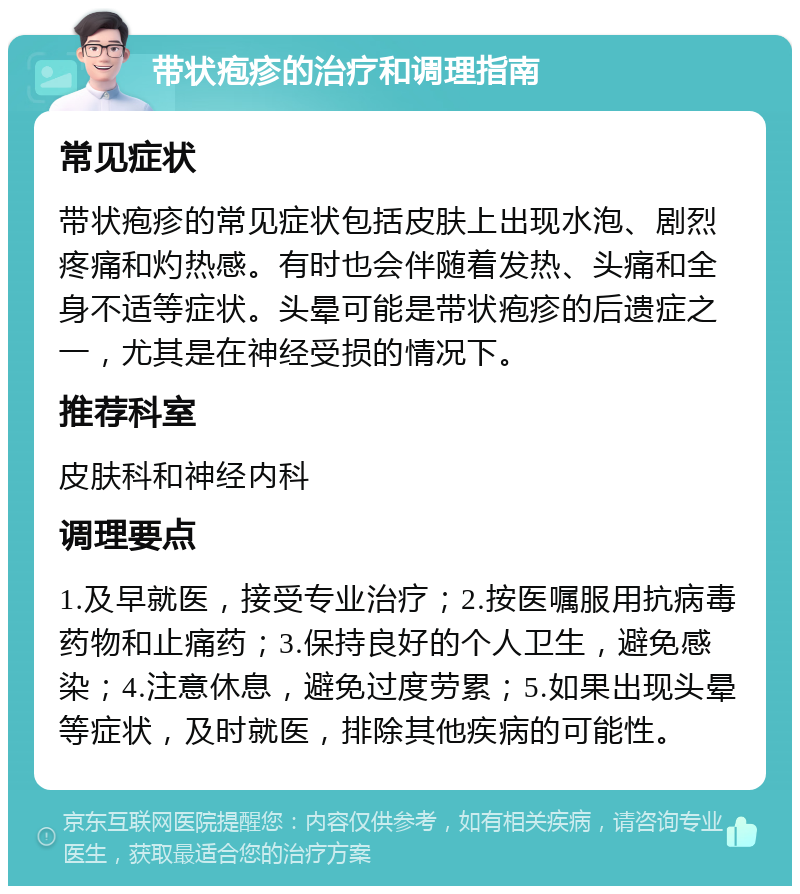 带状疱疹的治疗和调理指南 常见症状 带状疱疹的常见症状包括皮肤上出现水泡、剧烈疼痛和灼热感。有时也会伴随着发热、头痛和全身不适等症状。头晕可能是带状疱疹的后遗症之一，尤其是在神经受损的情况下。 推荐科室 皮肤科和神经内科 调理要点 1.及早就医，接受专业治疗；2.按医嘱服用抗病毒药物和止痛药；3.保持良好的个人卫生，避免感染；4.注意休息，避免过度劳累；5.如果出现头晕等症状，及时就医，排除其他疾病的可能性。