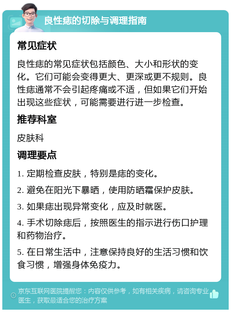 良性痣的切除与调理指南 常见症状 良性痣的常见症状包括颜色、大小和形状的变化。它们可能会变得更大、更深或更不规则。良性痣通常不会引起疼痛或不适，但如果它们开始出现这些症状，可能需要进行进一步检查。 推荐科室 皮肤科 调理要点 1. 定期检查皮肤，特别是痣的变化。 2. 避免在阳光下暴晒，使用防晒霜保护皮肤。 3. 如果痣出现异常变化，应及时就医。 4. 手术切除痣后，按照医生的指示进行伤口护理和药物治疗。 5. 在日常生活中，注意保持良好的生活习惯和饮食习惯，增强身体免疫力。