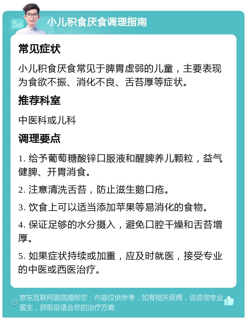 小儿积食厌食调理指南 常见症状 小儿积食厌食常见于脾胃虚弱的儿童，主要表现为食欲不振、消化不良、舌苔厚等症状。 推荐科室 中医科或儿科 调理要点 1. 给予葡萄糖酸锌口服液和醒脾养儿颗粒，益气健脾、开胃消食。 2. 注意清洗舌苔，防止滋生鹅口疮。 3. 饮食上可以适当添加苹果等易消化的食物。 4. 保证足够的水分摄入，避免口腔干燥和舌苔增厚。 5. 如果症状持续或加重，应及时就医，接受专业的中医或西医治疗。