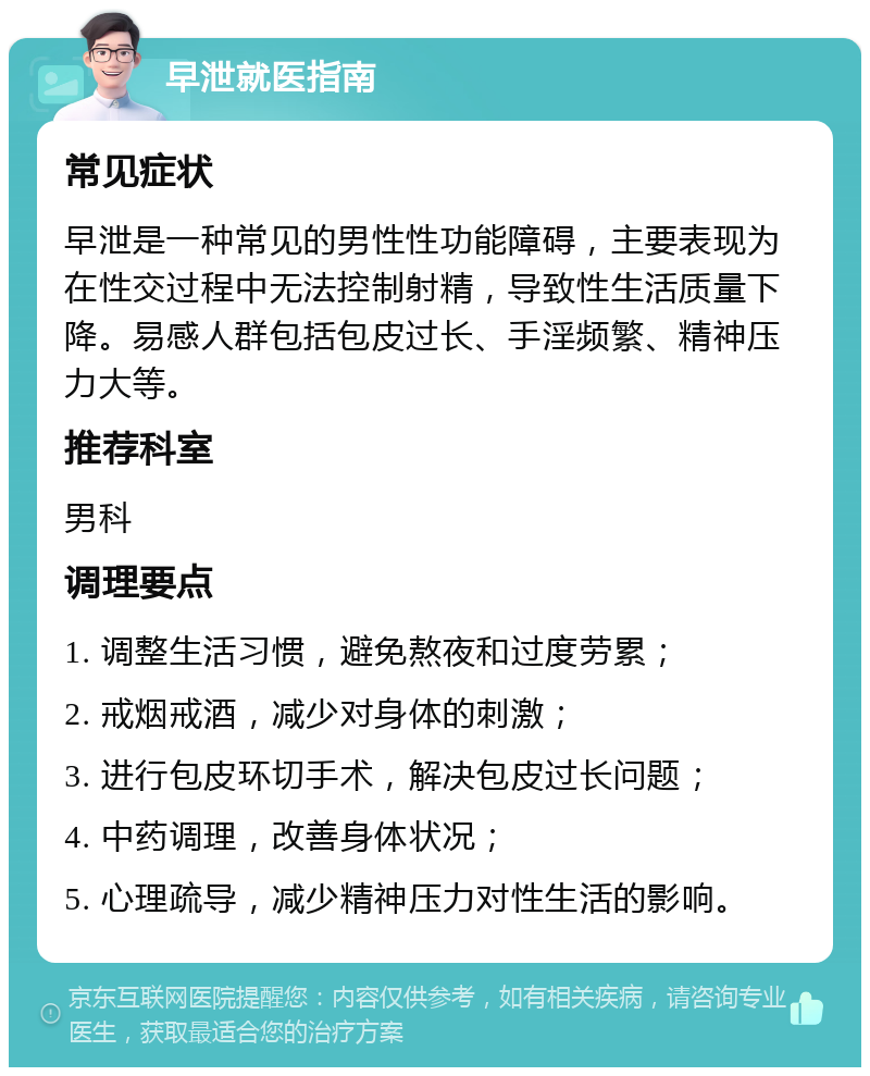 早泄就医指南 常见症状 早泄是一种常见的男性性功能障碍，主要表现为在性交过程中无法控制射精，导致性生活质量下降。易感人群包括包皮过长、手淫频繁、精神压力大等。 推荐科室 男科 调理要点 1. 调整生活习惯，避免熬夜和过度劳累； 2. 戒烟戒酒，减少对身体的刺激； 3. 进行包皮环切手术，解决包皮过长问题； 4. 中药调理，改善身体状况； 5. 心理疏导，减少精神压力对性生活的影响。