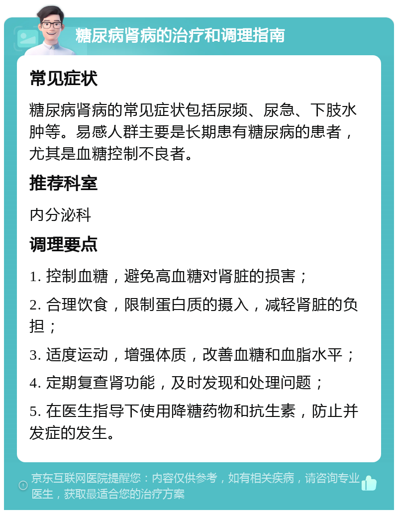 糖尿病肾病的治疗和调理指南 常见症状 糖尿病肾病的常见症状包括尿频、尿急、下肢水肿等。易感人群主要是长期患有糖尿病的患者，尤其是血糖控制不良者。 推荐科室 内分泌科 调理要点 1. 控制血糖，避免高血糖对肾脏的损害； 2. 合理饮食，限制蛋白质的摄入，减轻肾脏的负担； 3. 适度运动，增强体质，改善血糖和血脂水平； 4. 定期复查肾功能，及时发现和处理问题； 5. 在医生指导下使用降糖药物和抗生素，防止并发症的发生。