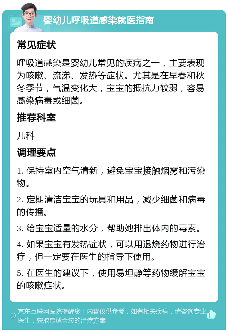 婴幼儿呼吸道感染就医指南 常见症状 呼吸道感染是婴幼儿常见的疾病之一，主要表现为咳嗽、流涕、发热等症状。尤其是在早春和秋冬季节，气温变化大，宝宝的抵抗力较弱，容易感染病毒或细菌。 推荐科室 儿科 调理要点 1. 保持室内空气清新，避免宝宝接触烟雾和污染物。 2. 定期清洁宝宝的玩具和用品，减少细菌和病毒的传播。 3. 给宝宝适量的水分，帮助她排出体内的毒素。 4. 如果宝宝有发热症状，可以用退烧药物进行治疗，但一定要在医生的指导下使用。 5. 在医生的建议下，使用易坦静等药物缓解宝宝的咳嗽症状。