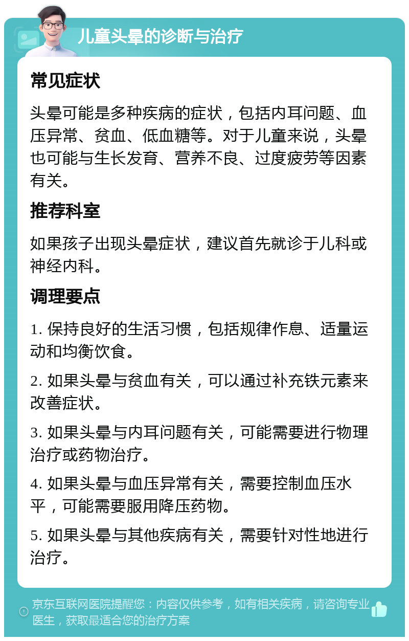 儿童头晕的诊断与治疗 常见症状 头晕可能是多种疾病的症状，包括内耳问题、血压异常、贫血、低血糖等。对于儿童来说，头晕也可能与生长发育、营养不良、过度疲劳等因素有关。 推荐科室 如果孩子出现头晕症状，建议首先就诊于儿科或神经内科。 调理要点 1. 保持良好的生活习惯，包括规律作息、适量运动和均衡饮食。 2. 如果头晕与贫血有关，可以通过补充铁元素来改善症状。 3. 如果头晕与内耳问题有关，可能需要进行物理治疗或药物治疗。 4. 如果头晕与血压异常有关，需要控制血压水平，可能需要服用降压药物。 5. 如果头晕与其他疾病有关，需要针对性地进行治疗。