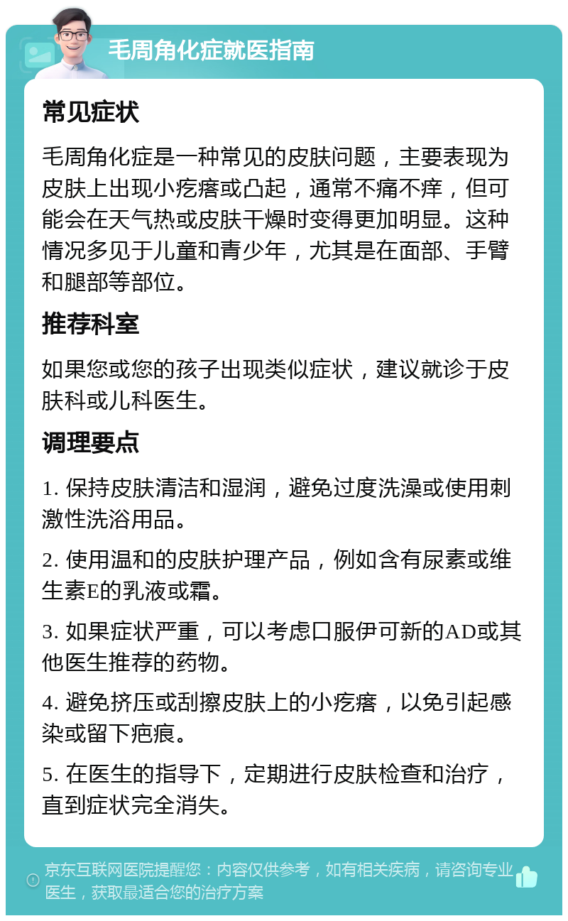 毛周角化症就医指南 常见症状 毛周角化症是一种常见的皮肤问题，主要表现为皮肤上出现小疙瘩或凸起，通常不痛不痒，但可能会在天气热或皮肤干燥时变得更加明显。这种情况多见于儿童和青少年，尤其是在面部、手臂和腿部等部位。 推荐科室 如果您或您的孩子出现类似症状，建议就诊于皮肤科或儿科医生。 调理要点 1. 保持皮肤清洁和湿润，避免过度洗澡或使用刺激性洗浴用品。 2. 使用温和的皮肤护理产品，例如含有尿素或维生素E的乳液或霜。 3. 如果症状严重，可以考虑口服伊可新的AD或其他医生推荐的药物。 4. 避免挤压或刮擦皮肤上的小疙瘩，以免引起感染或留下疤痕。 5. 在医生的指导下，定期进行皮肤检查和治疗，直到症状完全消失。