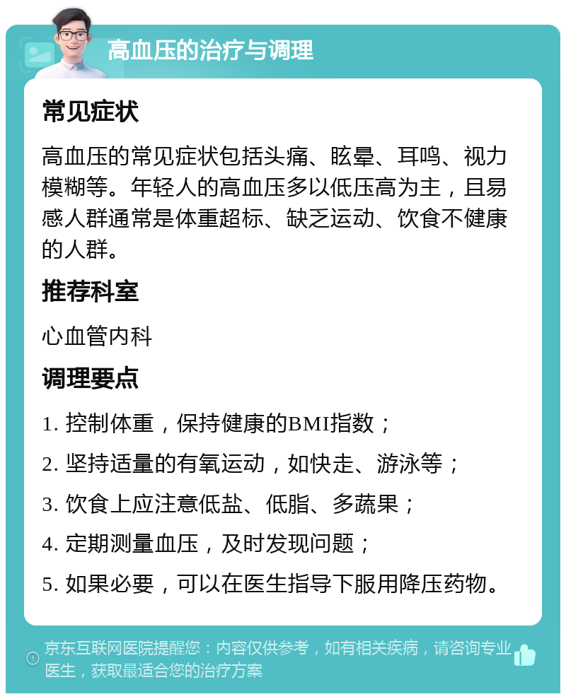 高血压的治疗与调理 常见症状 高血压的常见症状包括头痛、眩晕、耳鸣、视力模糊等。年轻人的高血压多以低压高为主，且易感人群通常是体重超标、缺乏运动、饮食不健康的人群。 推荐科室 心血管内科 调理要点 1. 控制体重，保持健康的BMI指数； 2. 坚持适量的有氧运动，如快走、游泳等； 3. 饮食上应注意低盐、低脂、多蔬果； 4. 定期测量血压，及时发现问题； 5. 如果必要，可以在医生指导下服用降压药物。