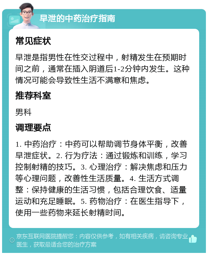 早泄的中药治疗指南 常见症状 早泄是指男性在性交过程中，射精发生在预期时间之前，通常在插入阴道后1-2分钟内发生。这种情况可能会导致性生活不满意和焦虑。 推荐科室 男科 调理要点 1. 中药治疗：中药可以帮助调节身体平衡，改善早泄症状。2. 行为疗法：通过锻炼和训练，学习控制射精的技巧。3. 心理治疗：解决焦虑和压力等心理问题，改善性生活质量。4. 生活方式调整：保持健康的生活习惯，包括合理饮食、适量运动和充足睡眠。5. 药物治疗：在医生指导下，使用一些药物来延长射精时间。