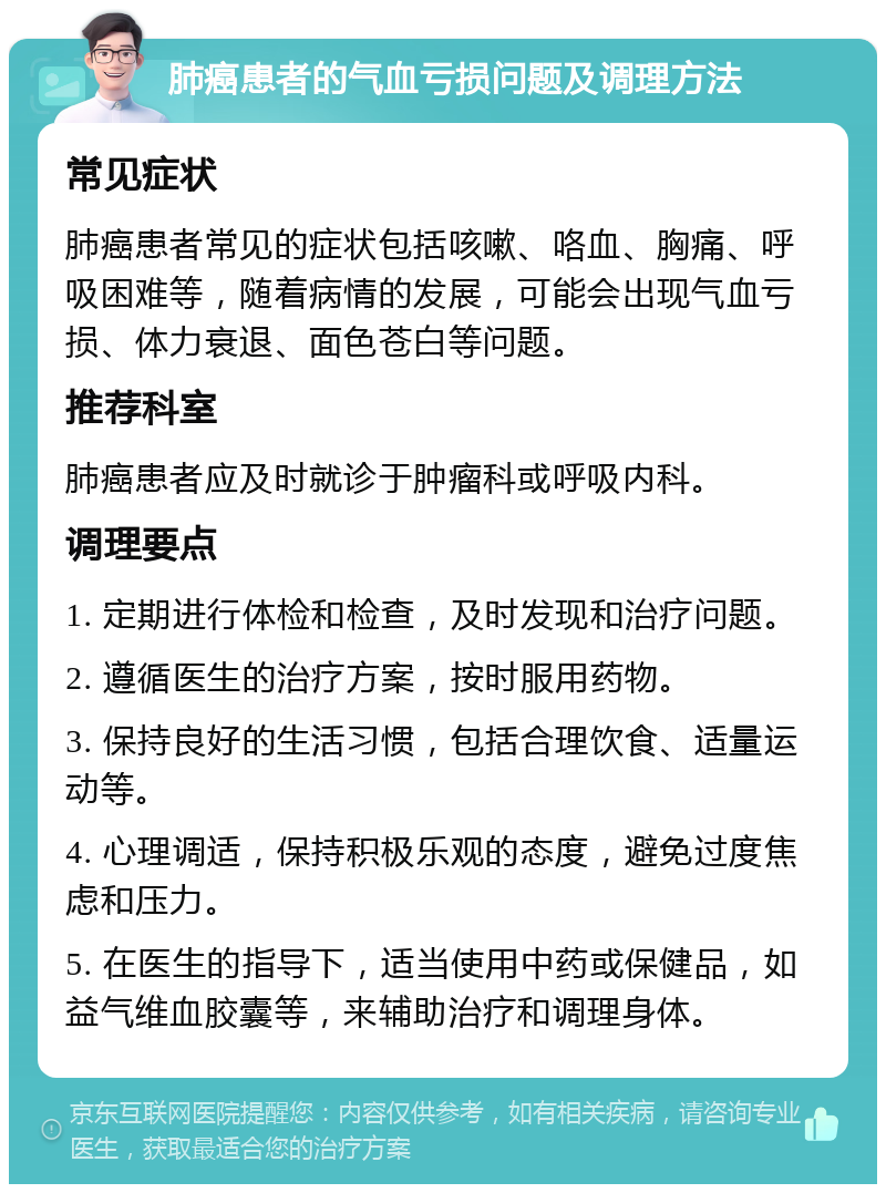 肺癌患者的气血亏损问题及调理方法 常见症状 肺癌患者常见的症状包括咳嗽、咯血、胸痛、呼吸困难等，随着病情的发展，可能会出现气血亏损、体力衰退、面色苍白等问题。 推荐科室 肺癌患者应及时就诊于肿瘤科或呼吸内科。 调理要点 1. 定期进行体检和检查，及时发现和治疗问题。 2. 遵循医生的治疗方案，按时服用药物。 3. 保持良好的生活习惯，包括合理饮食、适量运动等。 4. 心理调适，保持积极乐观的态度，避免过度焦虑和压力。 5. 在医生的指导下，适当使用中药或保健品，如益气维血胶囊等，来辅助治疗和调理身体。