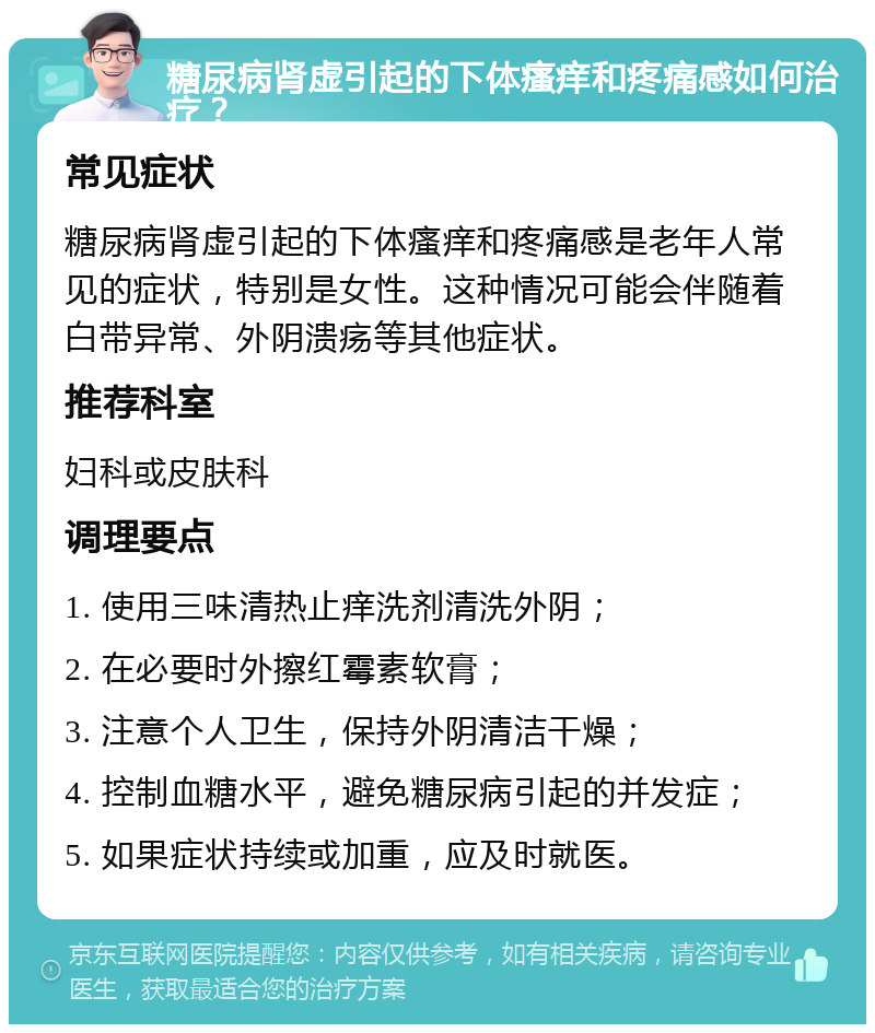 糖尿病肾虚引起的下体瘙痒和疼痛感如何治疗？ 常见症状 糖尿病肾虚引起的下体瘙痒和疼痛感是老年人常见的症状，特别是女性。这种情况可能会伴随着白带异常、外阴溃疡等其他症状。 推荐科室 妇科或皮肤科 调理要点 1. 使用三味清热止痒洗剂清洗外阴； 2. 在必要时外擦红霉素软膏； 3. 注意个人卫生，保持外阴清洁干燥； 4. 控制血糖水平，避免糖尿病引起的并发症； 5. 如果症状持续或加重，应及时就医。