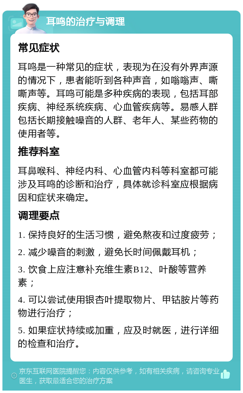 耳鸣的治疗与调理 常见症状 耳鸣是一种常见的症状，表现为在没有外界声源的情况下，患者能听到各种声音，如嗡嗡声、嘶嘶声等。耳鸣可能是多种疾病的表现，包括耳部疾病、神经系统疾病、心血管疾病等。易感人群包括长期接触噪音的人群、老年人、某些药物的使用者等。 推荐科室 耳鼻喉科、神经内科、心血管内科等科室都可能涉及耳鸣的诊断和治疗，具体就诊科室应根据病因和症状来确定。 调理要点 1. 保持良好的生活习惯，避免熬夜和过度疲劳； 2. 减少噪音的刺激，避免长时间佩戴耳机； 3. 饮食上应注意补充维生素B12、叶酸等营养素； 4. 可以尝试使用银杏叶提取物片、甲钴胺片等药物进行治疗； 5. 如果症状持续或加重，应及时就医，进行详细的检查和治疗。