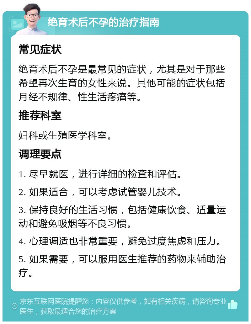 绝育术后不孕的治疗指南 常见症状 绝育术后不孕是最常见的症状，尤其是对于那些希望再次生育的女性来说。其他可能的症状包括月经不规律、性生活疼痛等。 推荐科室 妇科或生殖医学科室。 调理要点 1. 尽早就医，进行详细的检查和评估。 2. 如果适合，可以考虑试管婴儿技术。 3. 保持良好的生活习惯，包括健康饮食、适量运动和避免吸烟等不良习惯。 4. 心理调适也非常重要，避免过度焦虑和压力。 5. 如果需要，可以服用医生推荐的药物来辅助治疗。