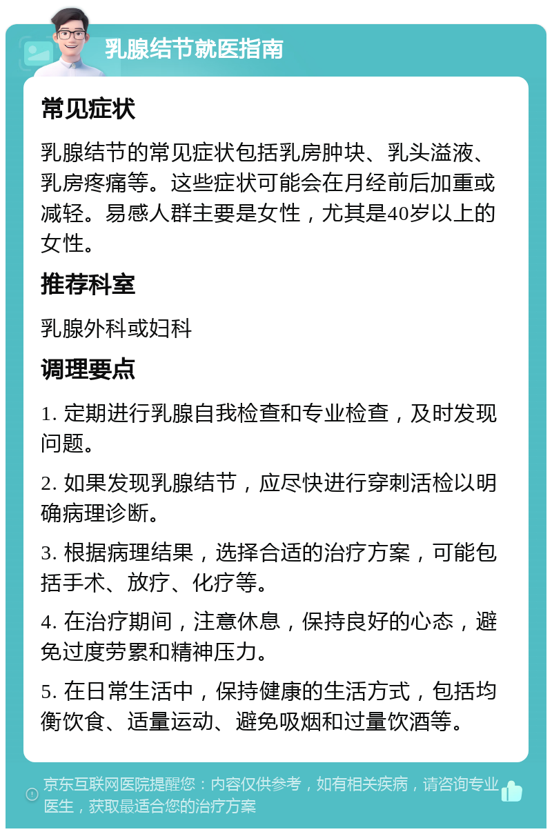 乳腺结节就医指南 常见症状 乳腺结节的常见症状包括乳房肿块、乳头溢液、乳房疼痛等。这些症状可能会在月经前后加重或减轻。易感人群主要是女性，尤其是40岁以上的女性。 推荐科室 乳腺外科或妇科 调理要点 1. 定期进行乳腺自我检查和专业检查，及时发现问题。 2. 如果发现乳腺结节，应尽快进行穿刺活检以明确病理诊断。 3. 根据病理结果，选择合适的治疗方案，可能包括手术、放疗、化疗等。 4. 在治疗期间，注意休息，保持良好的心态，避免过度劳累和精神压力。 5. 在日常生活中，保持健康的生活方式，包括均衡饮食、适量运动、避免吸烟和过量饮酒等。