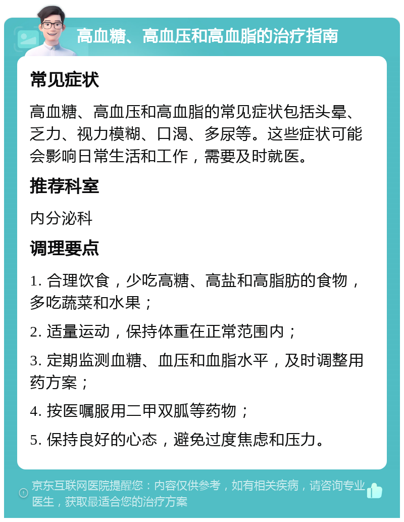 高血糖、高血压和高血脂的治疗指南 常见症状 高血糖、高血压和高血脂的常见症状包括头晕、乏力、视力模糊、口渴、多尿等。这些症状可能会影响日常生活和工作，需要及时就医。 推荐科室 内分泌科 调理要点 1. 合理饮食，少吃高糖、高盐和高脂肪的食物，多吃蔬菜和水果； 2. 适量运动，保持体重在正常范围内； 3. 定期监测血糖、血压和血脂水平，及时调整用药方案； 4. 按医嘱服用二甲双胍等药物； 5. 保持良好的心态，避免过度焦虑和压力。