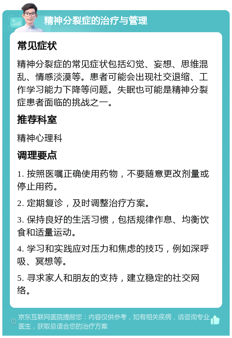 精神分裂症的治疗与管理 常见症状 精神分裂症的常见症状包括幻觉、妄想、思维混乱、情感淡漠等。患者可能会出现社交退缩、工作学习能力下降等问题。失眠也可能是精神分裂症患者面临的挑战之一。 推荐科室 精神心理科 调理要点 1. 按照医嘱正确使用药物，不要随意更改剂量或停止用药。 2. 定期复诊，及时调整治疗方案。 3. 保持良好的生活习惯，包括规律作息、均衡饮食和适量运动。 4. 学习和实践应对压力和焦虑的技巧，例如深呼吸、冥想等。 5. 寻求家人和朋友的支持，建立稳定的社交网络。