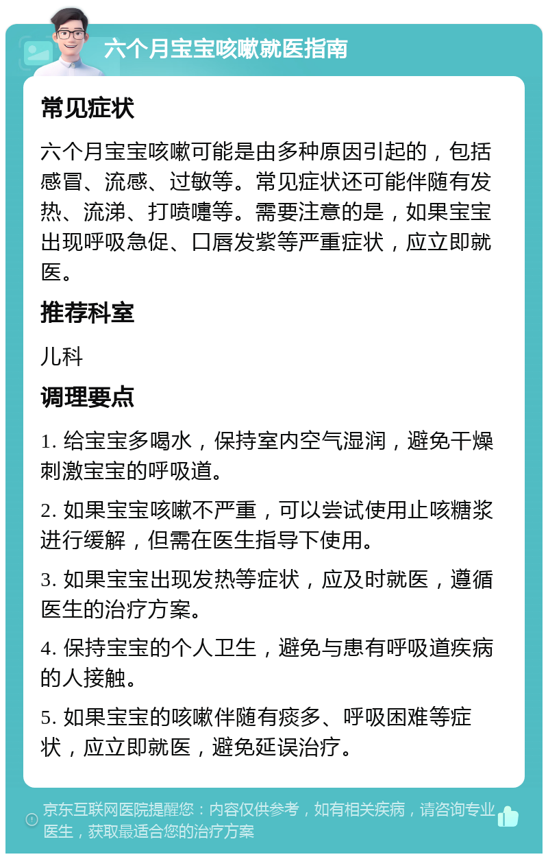 六个月宝宝咳嗽就医指南 常见症状 六个月宝宝咳嗽可能是由多种原因引起的，包括感冒、流感、过敏等。常见症状还可能伴随有发热、流涕、打喷嚏等。需要注意的是，如果宝宝出现呼吸急促、口唇发紫等严重症状，应立即就医。 推荐科室 儿科 调理要点 1. 给宝宝多喝水，保持室内空气湿润，避免干燥刺激宝宝的呼吸道。 2. 如果宝宝咳嗽不严重，可以尝试使用止咳糖浆进行缓解，但需在医生指导下使用。 3. 如果宝宝出现发热等症状，应及时就医，遵循医生的治疗方案。 4. 保持宝宝的个人卫生，避免与患有呼吸道疾病的人接触。 5. 如果宝宝的咳嗽伴随有痰多、呼吸困难等症状，应立即就医，避免延误治疗。