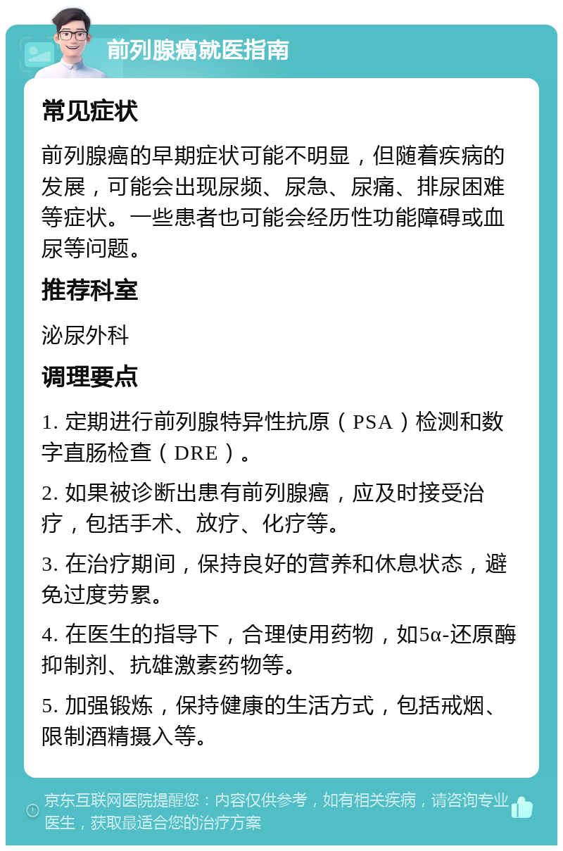 前列腺癌就医指南 常见症状 前列腺癌的早期症状可能不明显，但随着疾病的发展，可能会出现尿频、尿急、尿痛、排尿困难等症状。一些患者也可能会经历性功能障碍或血尿等问题。 推荐科室 泌尿外科 调理要点 1. 定期进行前列腺特异性抗原（PSA）检测和数字直肠检查（DRE）。 2. 如果被诊断出患有前列腺癌，应及时接受治疗，包括手术、放疗、化疗等。 3. 在治疗期间，保持良好的营养和休息状态，避免过度劳累。 4. 在医生的指导下，合理使用药物，如5α-还原酶抑制剂、抗雄激素药物等。 5. 加强锻炼，保持健康的生活方式，包括戒烟、限制酒精摄入等。