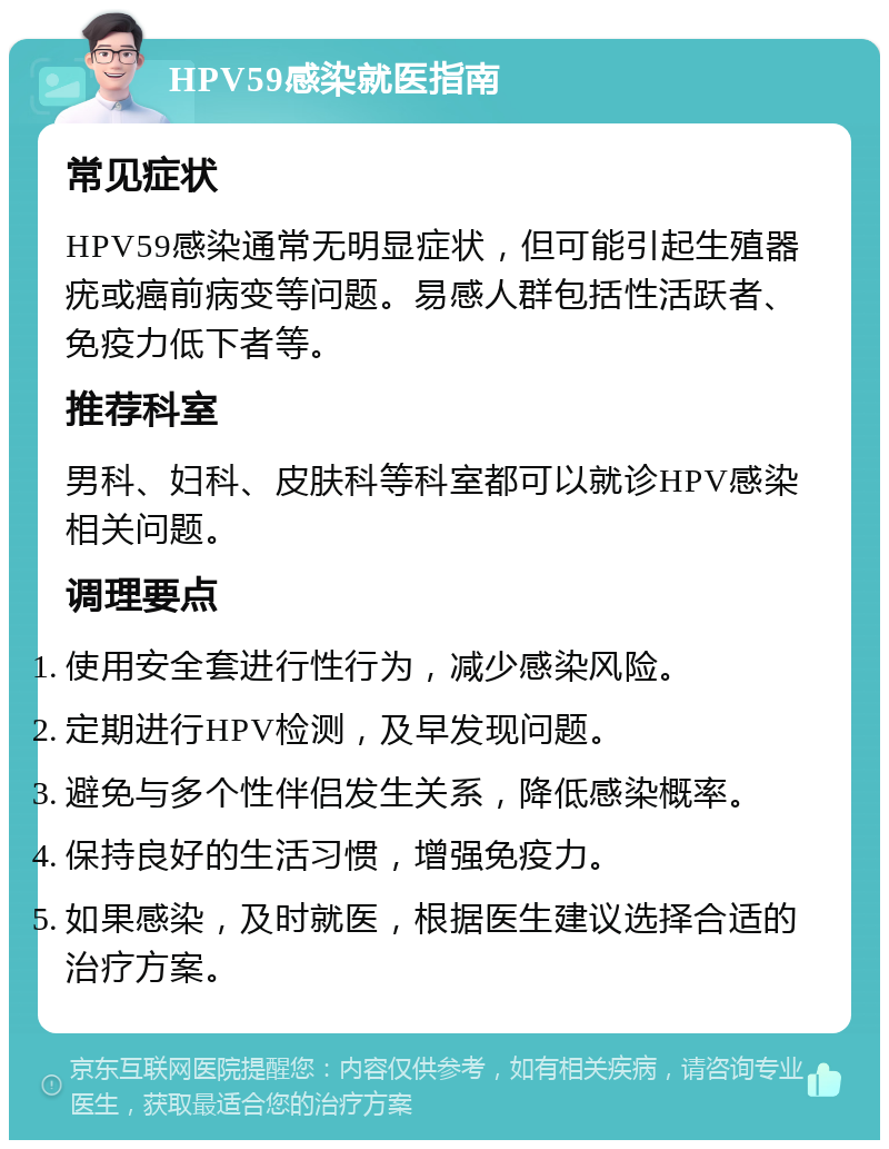 HPV59感染就医指南 常见症状 HPV59感染通常无明显症状，但可能引起生殖器疣或癌前病变等问题。易感人群包括性活跃者、免疫力低下者等。 推荐科室 男科、妇科、皮肤科等科室都可以就诊HPV感染相关问题。 调理要点 使用安全套进行性行为，减少感染风险。 定期进行HPV检测，及早发现问题。 避免与多个性伴侣发生关系，降低感染概率。 保持良好的生活习惯，增强免疫力。 如果感染，及时就医，根据医生建议选择合适的治疗方案。