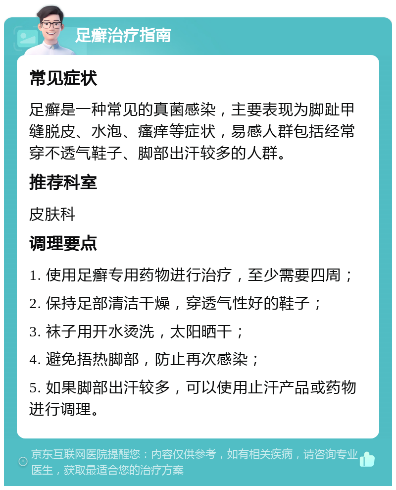 足癣治疗指南 常见症状 足癣是一种常见的真菌感染，主要表现为脚趾甲缝脱皮、水泡、瘙痒等症状，易感人群包括经常穿不透气鞋子、脚部出汗较多的人群。 推荐科室 皮肤科 调理要点 1. 使用足癣专用药物进行治疗，至少需要四周； 2. 保持足部清洁干燥，穿透气性好的鞋子； 3. 袜子用开水烫洗，太阳晒干； 4. 避免捂热脚部，防止再次感染； 5. 如果脚部出汗较多，可以使用止汗产品或药物进行调理。