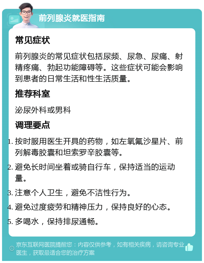 前列腺炎就医指南 常见症状 前列腺炎的常见症状包括尿频、尿急、尿痛、射精疼痛、勃起功能障碍等。这些症状可能会影响到患者的日常生活和性生活质量。 推荐科室 泌尿外科或男科 调理要点 按时服用医生开具的药物，如左氧氟沙星片、前列解毒胶囊和坦索罗辛胶囊等。 避免长时间坐着或骑自行车，保持适当的运动量。 注意个人卫生，避免不洁性行为。 避免过度疲劳和精神压力，保持良好的心态。 多喝水，保持排尿通畅。