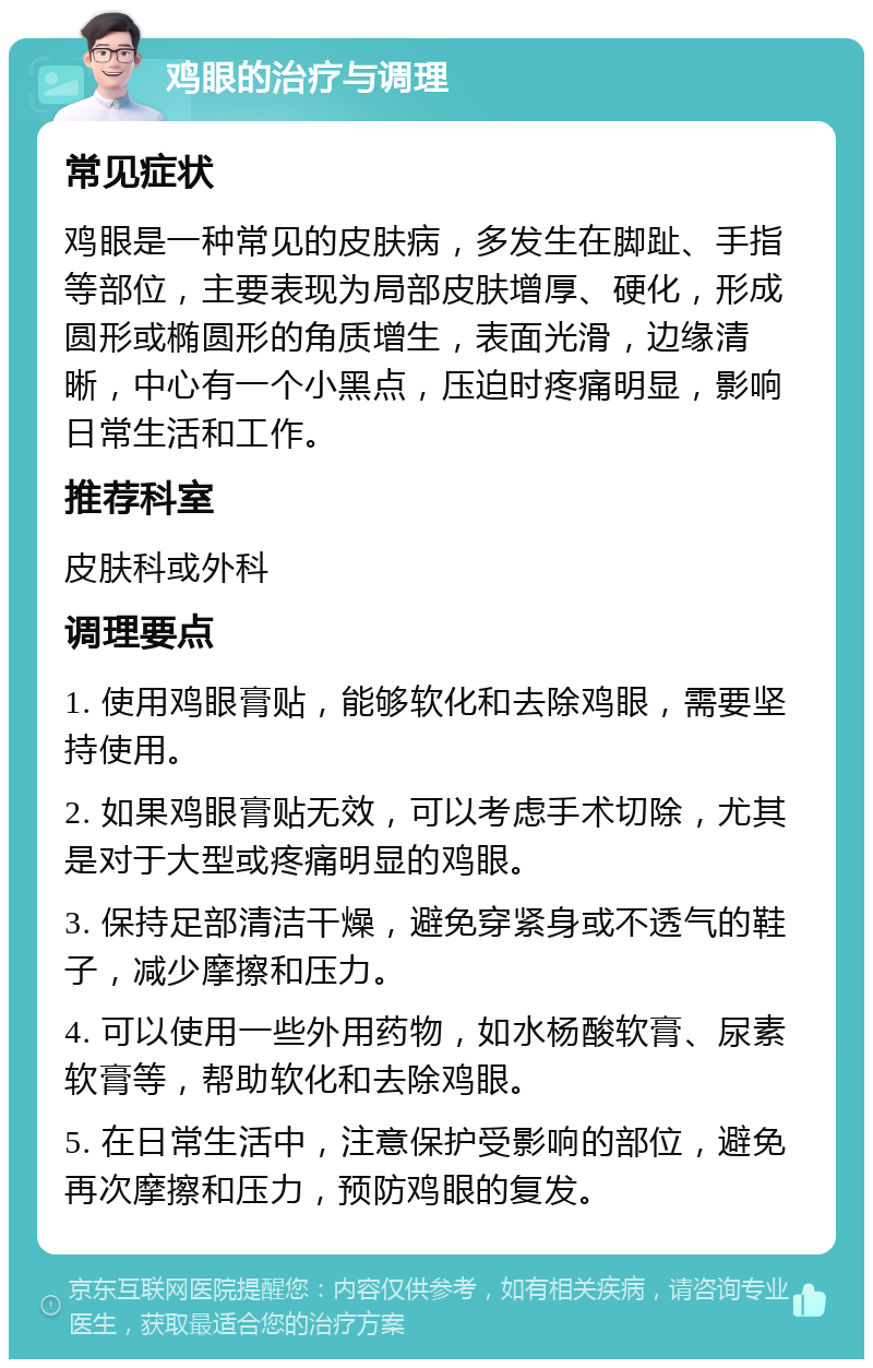 鸡眼的治疗与调理 常见症状 鸡眼是一种常见的皮肤病，多发生在脚趾、手指等部位，主要表现为局部皮肤增厚、硬化，形成圆形或椭圆形的角质增生，表面光滑，边缘清晰，中心有一个小黑点，压迫时疼痛明显，影响日常生活和工作。 推荐科室 皮肤科或外科 调理要点 1. 使用鸡眼膏贴，能够软化和去除鸡眼，需要坚持使用。 2. 如果鸡眼膏贴无效，可以考虑手术切除，尤其是对于大型或疼痛明显的鸡眼。 3. 保持足部清洁干燥，避免穿紧身或不透气的鞋子，减少摩擦和压力。 4. 可以使用一些外用药物，如水杨酸软膏、尿素软膏等，帮助软化和去除鸡眼。 5. 在日常生活中，注意保护受影响的部位，避免再次摩擦和压力，预防鸡眼的复发。