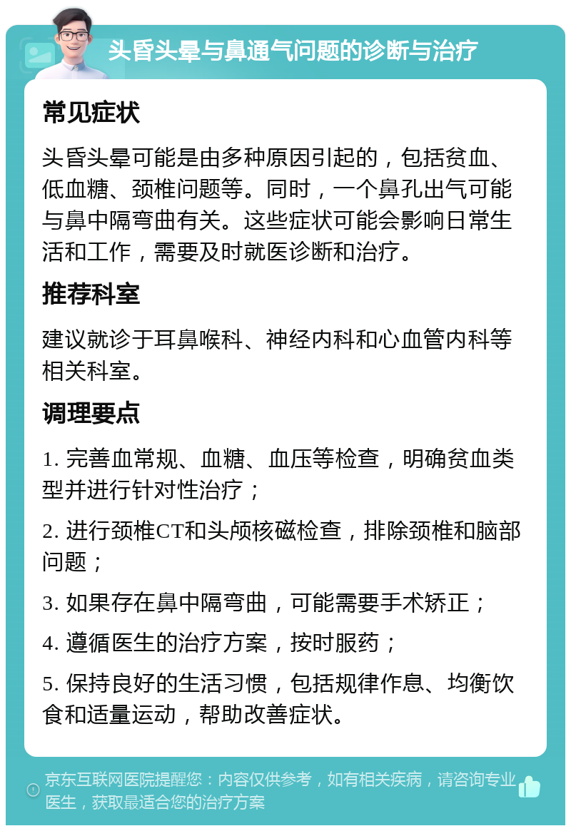 头昏头晕与鼻通气问题的诊断与治疗 常见症状 头昏头晕可能是由多种原因引起的，包括贫血、低血糖、颈椎问题等。同时，一个鼻孔出气可能与鼻中隔弯曲有关。这些症状可能会影响日常生活和工作，需要及时就医诊断和治疗。 推荐科室 建议就诊于耳鼻喉科、神经内科和心血管内科等相关科室。 调理要点 1. 完善血常规、血糖、血压等检查，明确贫血类型并进行针对性治疗； 2. 进行颈椎CT和头颅核磁检查，排除颈椎和脑部问题； 3. 如果存在鼻中隔弯曲，可能需要手术矫正； 4. 遵循医生的治疗方案，按时服药； 5. 保持良好的生活习惯，包括规律作息、均衡饮食和适量运动，帮助改善症状。