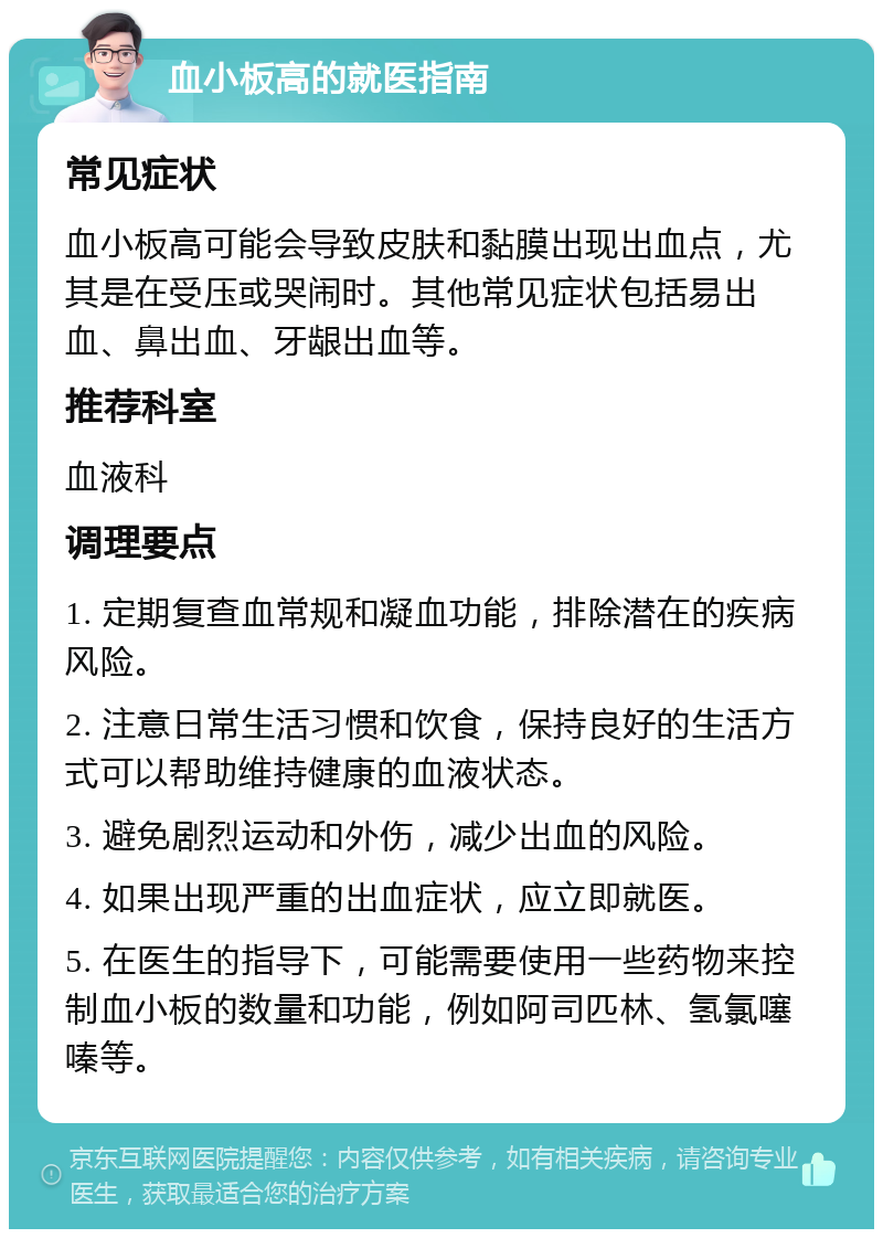 血小板高的就医指南 常见症状 血小板高可能会导致皮肤和黏膜出现出血点，尤其是在受压或哭闹时。其他常见症状包括易出血、鼻出血、牙龈出血等。 推荐科室 血液科 调理要点 1. 定期复查血常规和凝血功能，排除潜在的疾病风险。 2. 注意日常生活习惯和饮食，保持良好的生活方式可以帮助维持健康的血液状态。 3. 避免剧烈运动和外伤，减少出血的风险。 4. 如果出现严重的出血症状，应立即就医。 5. 在医生的指导下，可能需要使用一些药物来控制血小板的数量和功能，例如阿司匹林、氢氯噻嗪等。