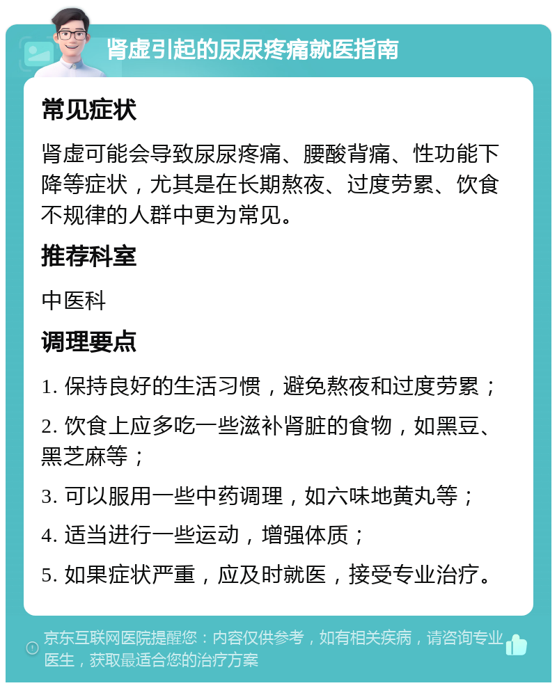 肾虚引起的尿尿疼痛就医指南 常见症状 肾虚可能会导致尿尿疼痛、腰酸背痛、性功能下降等症状，尤其是在长期熬夜、过度劳累、饮食不规律的人群中更为常见。 推荐科室 中医科 调理要点 1. 保持良好的生活习惯，避免熬夜和过度劳累； 2. 饮食上应多吃一些滋补肾脏的食物，如黑豆、黑芝麻等； 3. 可以服用一些中药调理，如六味地黄丸等； 4. 适当进行一些运动，增强体质； 5. 如果症状严重，应及时就医，接受专业治疗。