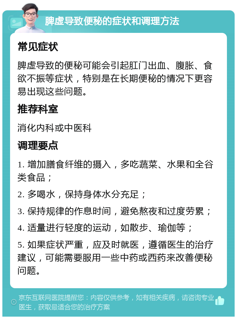 脾虚导致便秘的症状和调理方法 常见症状 脾虚导致的便秘可能会引起肛门出血、腹胀、食欲不振等症状，特别是在长期便秘的情况下更容易出现这些问题。 推荐科室 消化内科或中医科 调理要点 1. 增加膳食纤维的摄入，多吃蔬菜、水果和全谷类食品； 2. 多喝水，保持身体水分充足； 3. 保持规律的作息时间，避免熬夜和过度劳累； 4. 适量进行轻度的运动，如散步、瑜伽等； 5. 如果症状严重，应及时就医，遵循医生的治疗建议，可能需要服用一些中药或西药来改善便秘问题。